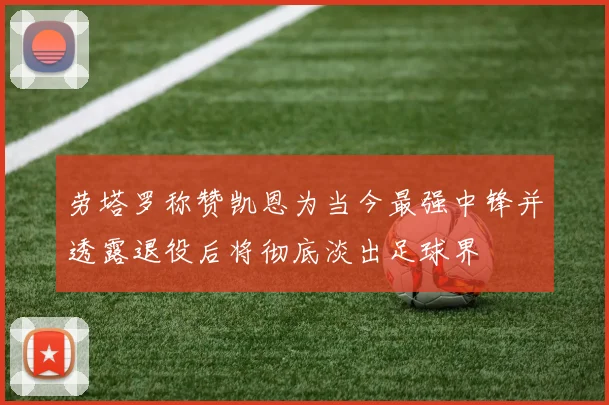 劳塔罗称赞凯恩为当今最强中锋并透露退役后将彻底淡出足球界