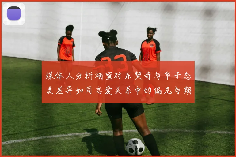 媒体人分析湖蜜对东契奇与华子态度差异如同恋爱关系中的偏见与期待