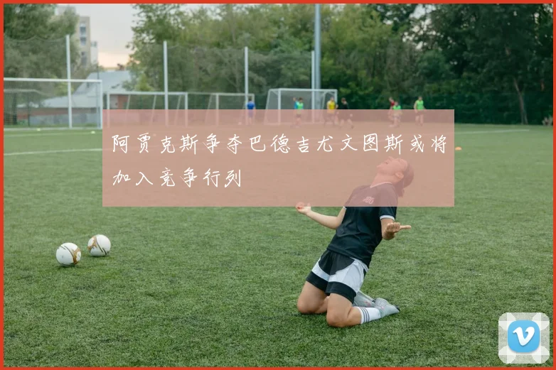 阿贾克斯争夺巴德吉尤文图斯或将加入竞争行列