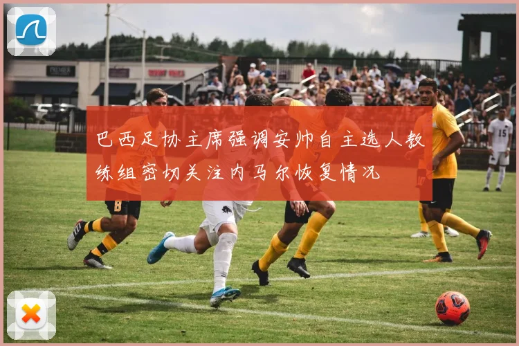 巴西足协主席强调安帅自主选人教练组密切关注内马尔恢复情况