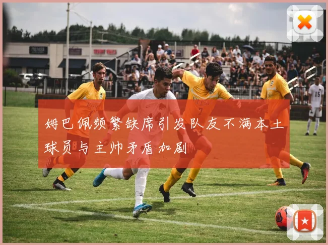 姆巴佩频繁缺席引发队友不满本土球员与主帅矛盾加剧