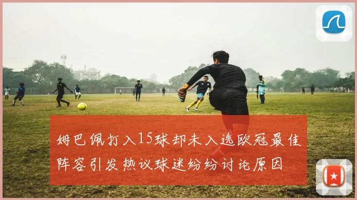 姆巴佩打入15球却未入选欧冠最佳阵容引发热议球迷纷纷讨论原因