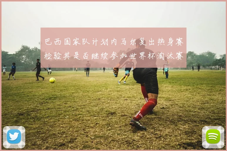 巴西国家队计划内马尔复出热身赛检验其是否继续参加世界杯淘汰赛