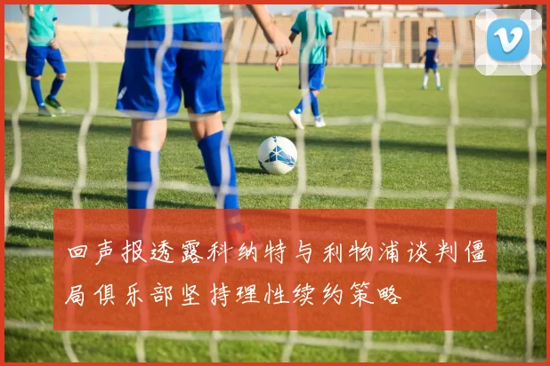 回声报透露科纳特与利物浦谈判僵局俱乐部坚持理性续约策略