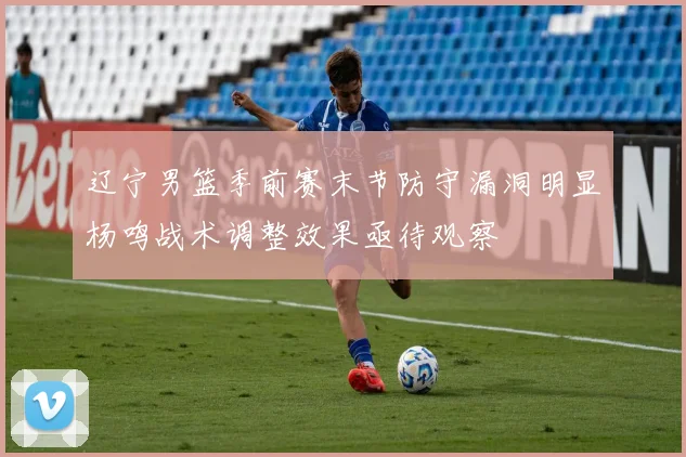 辽宁男篮季前赛末节防守漏洞明显杨鸣战术调整效果亟待观察